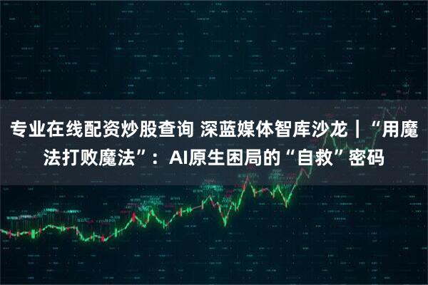 专业在线配资炒股查询 深蓝媒体智库沙龙｜“用魔法打败魔法”：AI原生困局的“自救”密码