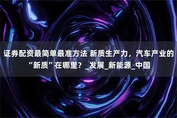 证券配资最简单最准方法 新质生产力，汽车产业的“新质”在哪里？_发展_新能源_中国