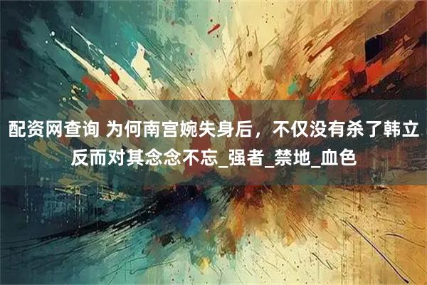 配资网查询 为何南宫婉失身后，不仅没有杀了韩立反而对其念念不忘_强者_禁地_血色