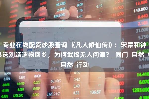 专业在线配资炒股查询 《凡人修仙传》：宋蒙和钟卫娘送刘靖遗物回乡，为何武炫无人问津？_同门_自然_行动