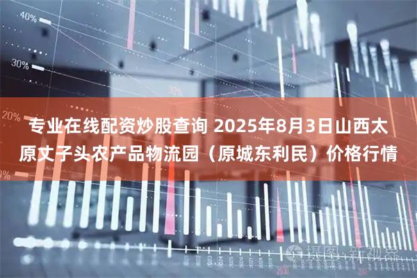 专业在线配资炒股查询 2025年8月3日山西太原丈子头农产品物流园（原城东利民）价格行情