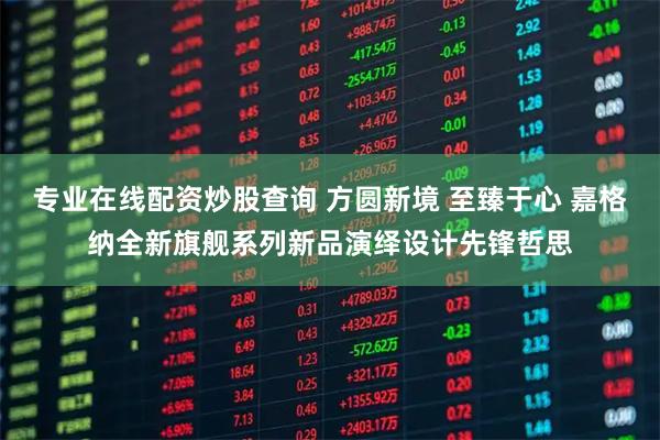 专业在线配资炒股查询 方圆新境 至臻于心 嘉格纳全新旗舰系列新品演绎设计先锋哲思