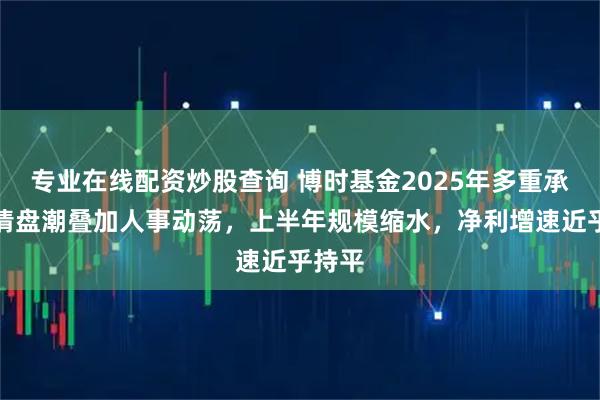 专业在线配资炒股查询 博时基金2025年多重承压：清盘潮叠加人事动荡，上半年规模缩水，净利增速近乎持平