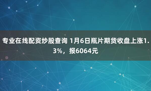 专业在线配资炒股查询 1月6日瓶片期货收盘上涨1.3%，报6064元